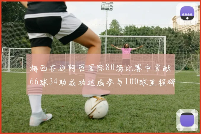 梅西在迈阿密国际80场比赛中贡献66球34助成功达成参与100球里程碑