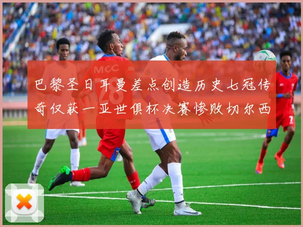 巴黎圣日耳曼差点创造历史七冠传奇仅获一亚世俱杯决赛惨败切尔西