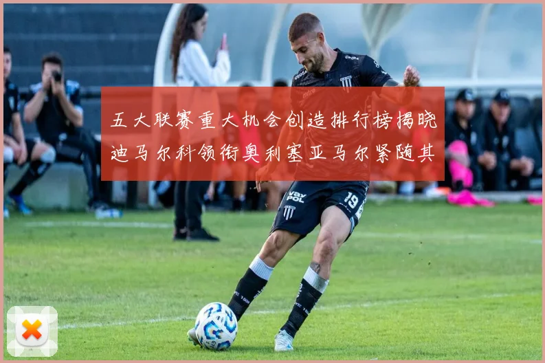 五大联赛重大机会创造排行榜揭晓迪马尔科领衔奥利塞亚马尔紧随其后
