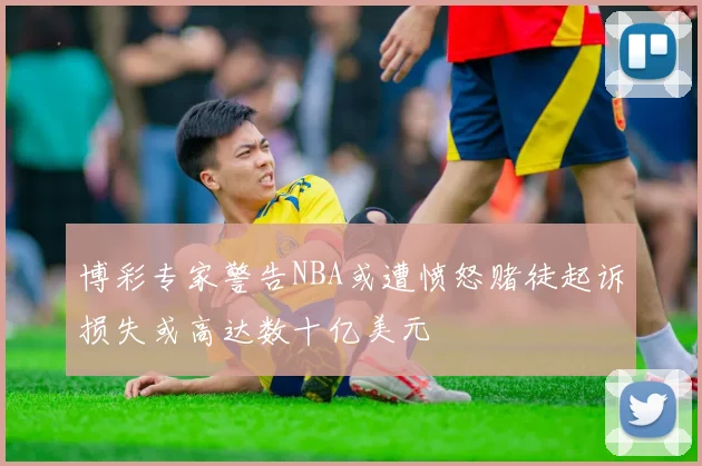 博彩专家警告NBA或遭愤怒赌徒起诉损失或高达数十亿美元