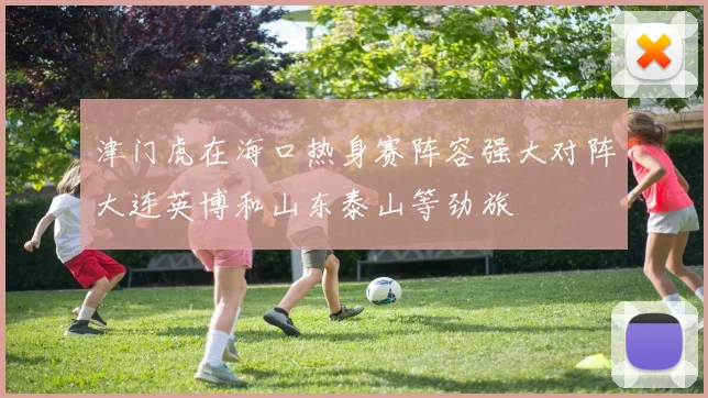 津门虎在海口热身赛阵容强大对阵大连英博和山东泰山等劲旅