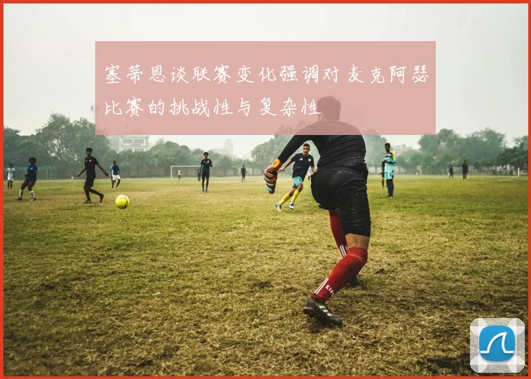 塞蒂恩谈联赛变化强调对麦克阿瑟比赛的挑战性与复杂性