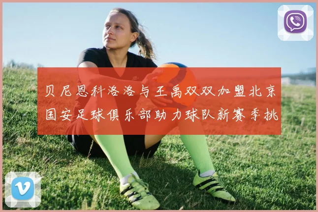 贝尼恩科洛洛与王禹双双加盟北京国安足球俱乐部助力球队新赛季挑战