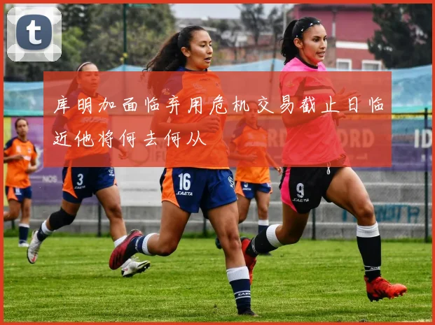 库明加面临弃用危机交易截止日临近他将何去何从