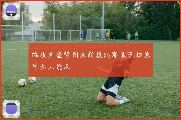 维埃里盛赞国米新援比赛表现称意甲无人能及