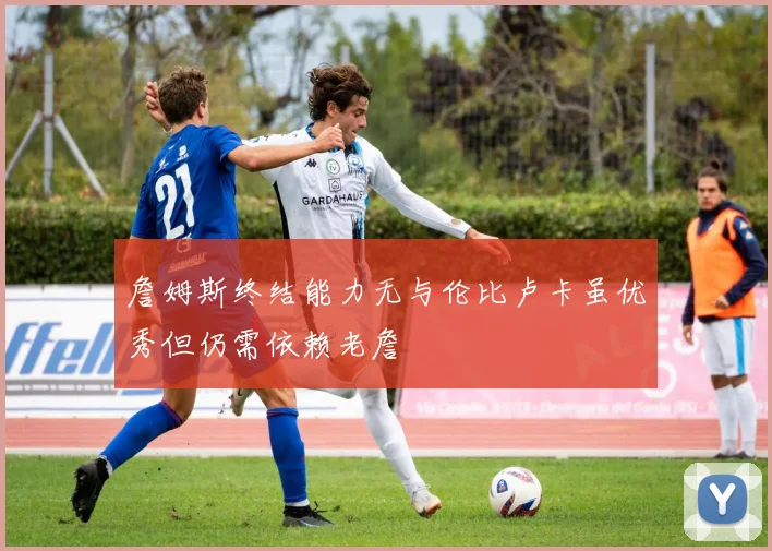 詹姆斯终结能力无与伦比卢卡虽优秀但仍需依赖老詹