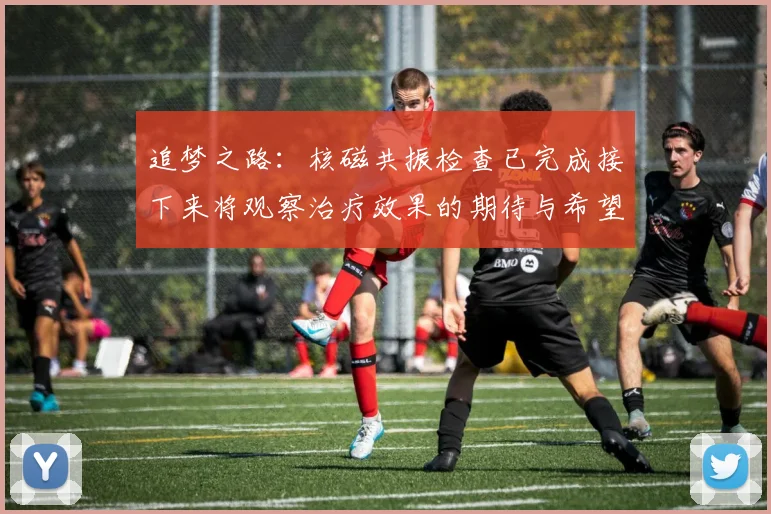 追梦之路：核磁共振检查已完成接下来将观察治疗效果的期待与希望