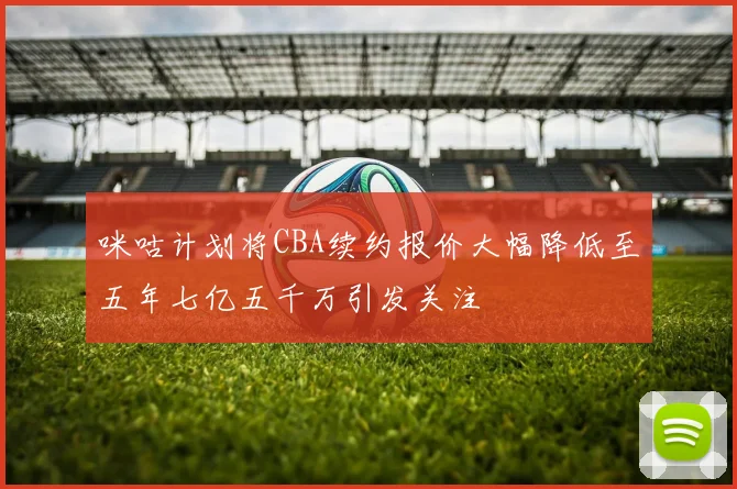 咪咕计划将CBA续约报价大幅降低至五年七亿五千万引发关注