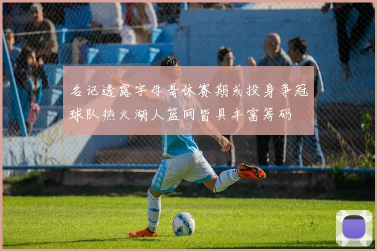名记透露字母哥休赛期或投身争冠球队热火湖人篮网皆具丰富筹码