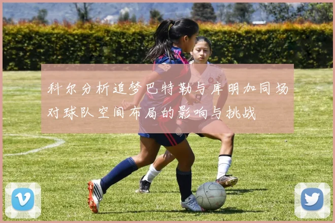 科尔分析追梦巴特勒与库明加同场对球队空间布局的影响与挑战