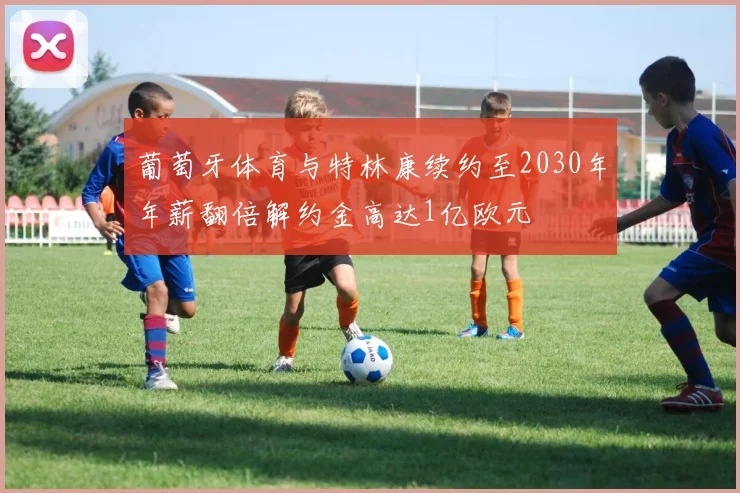 葡萄牙体育与特林康续约至2030年年薪翻倍解约金高达1亿欧元
