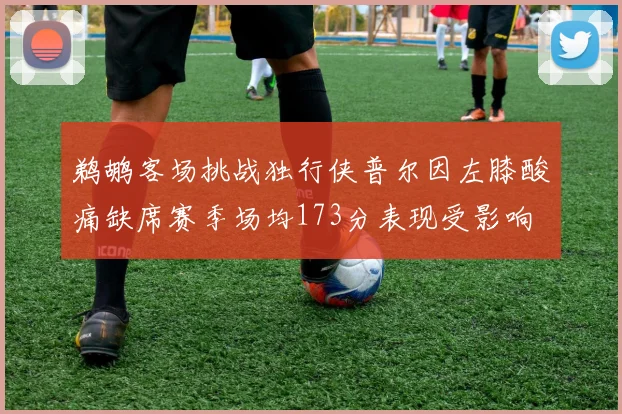 鹈鹕客场挑战独行侠普尔因左膝酸痛缺席赛季场均173分表现受影响