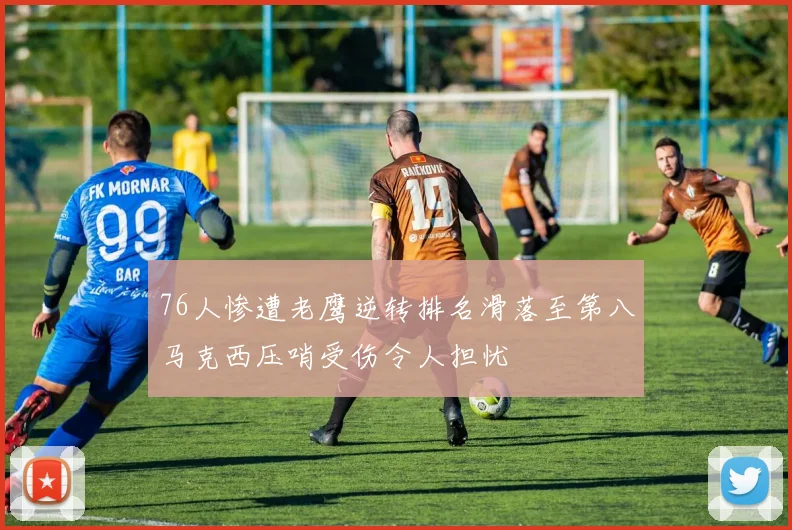 76人惨遭老鹰逆转排名滑落至第八马克西压哨受伤令人担忧