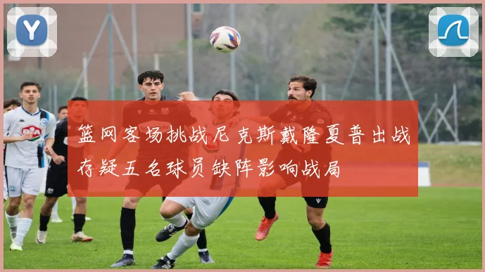 篮网客场挑战尼克斯戴隆夏普出战存疑五名球员缺阵影响战局