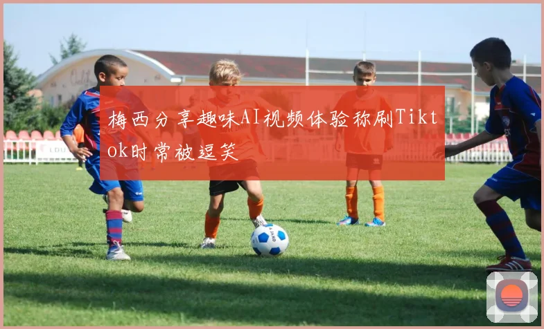 梅西分享趣味AI视频体验称刷Tiktok时常被逗笑