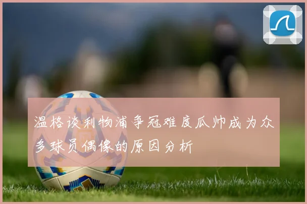 温格谈利物浦争冠难度瓜帅成为众多球员偶像的原因分析