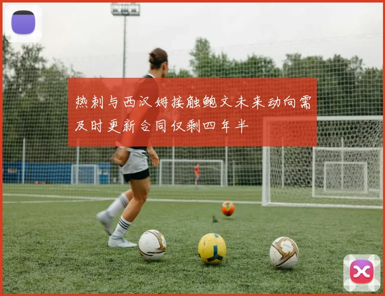 热刺与西汉姆接触鲍文未来动向需及时更新合同仅剩四年半