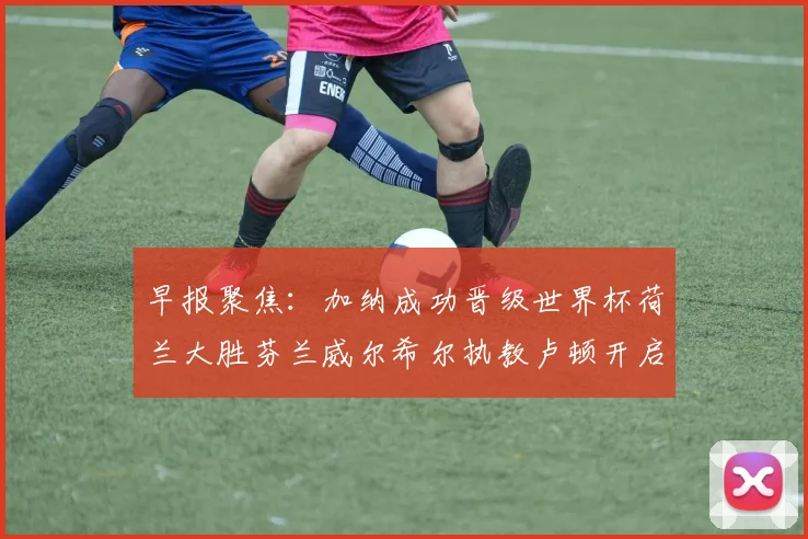 早报聚焦:加纳成功晋级世界杯荷兰大胜芬兰威尔希尔执教卢顿开启新篇章