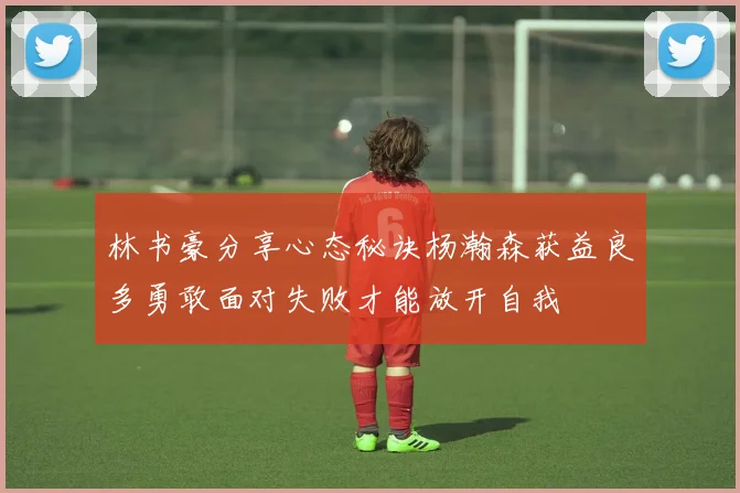 林书豪分享心态秘诀杨瀚森获益良多勇敢面对失败才能放开自我