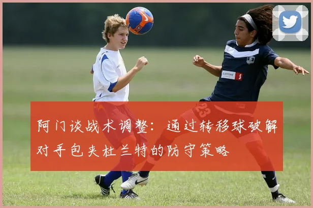 阿门谈战术调整:通过转移球破解对手包夹杜兰特的防守策略