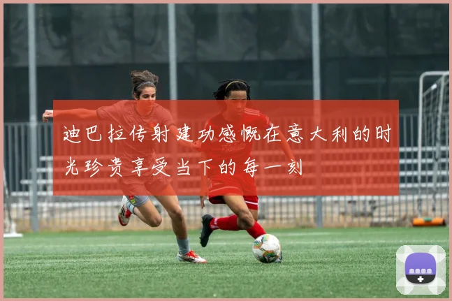 迪巴拉传射建功感慨在意大利的时光珍贵享受当下的每一刻