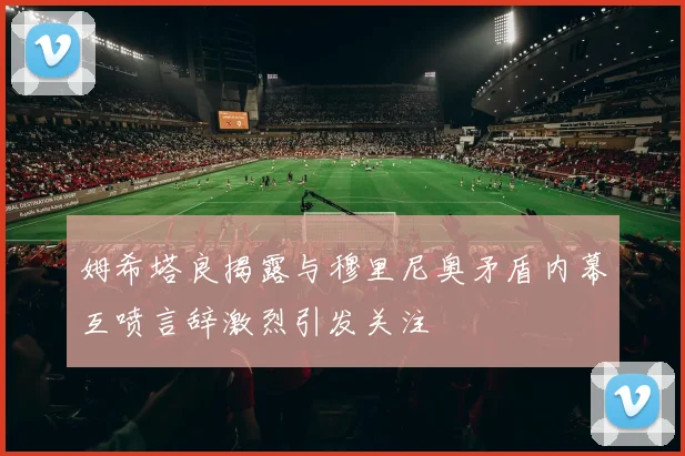 姆希塔良揭露与穆里尼奥矛盾内幕互喷言辞激烈引发关注