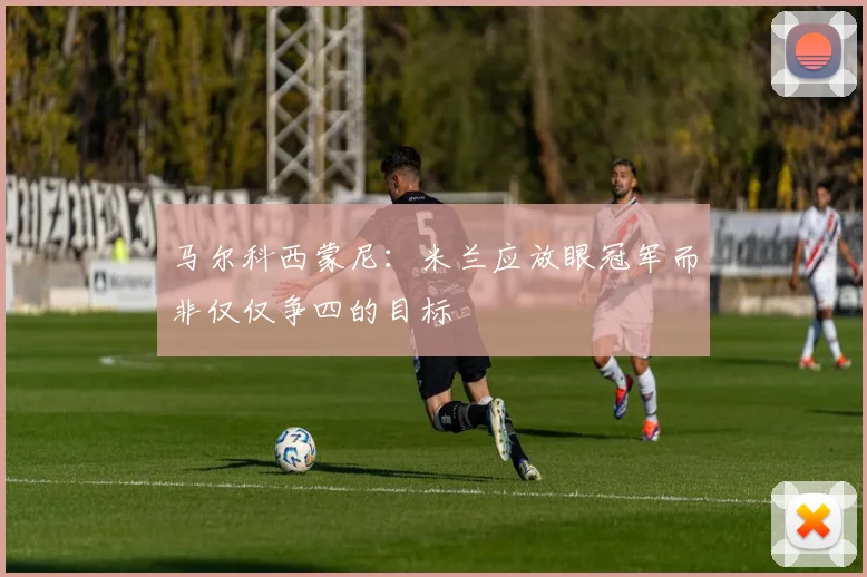 马尔科西蒙尼:米兰应放眼冠军而非仅仅争四的目标