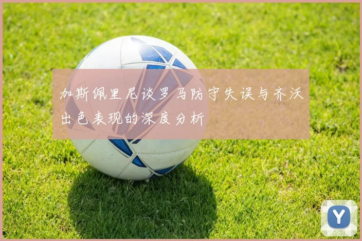 加斯佩里尼谈罗马防守失误与齐沃出色表现的深度分析