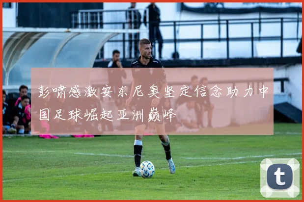 彭啸感激安东尼奥坚定信念助力中国足球崛起亚洲巅峰